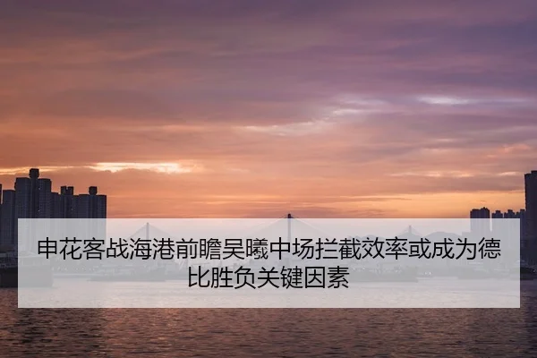 申花客战海港前瞻吴曦中场拦截效率或成为德比胜负关键因素