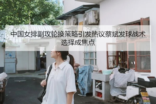中国女排副攻轮换策略引发热议蔡斌发球战术选择成焦点