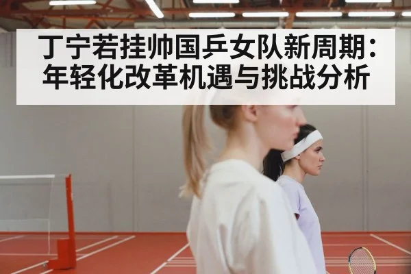 丁宁若挂帅国乒女队新周期:年轻化改革机遇与挑战分析