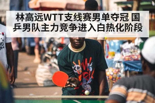 林高远WTT支线赛男单夺冠 国乒男队主力竞争进入白热化阶段