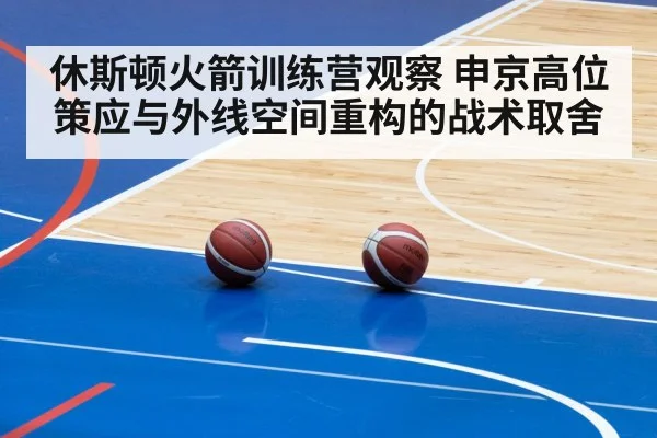 休斯顿火箭训练营观察 申京高位策应与外线空间重构的战术取舍