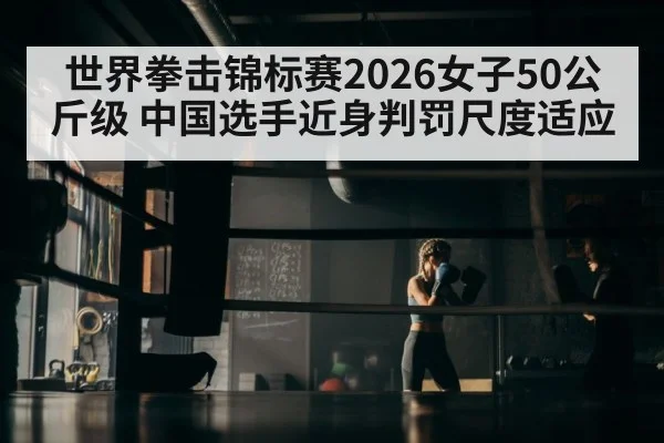 世界拳击锦标赛2026女子50公斤级 中国选手近身判罚尺度适应
